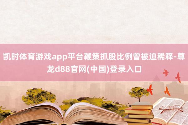 凯时体育游戏app平台鞭策抓股比例曾被迫稀释-尊龙d88官网(中国)登录入口