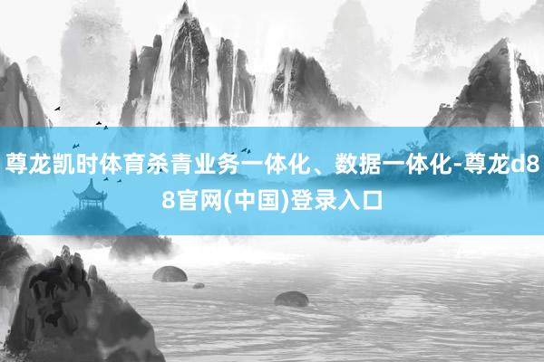 尊龙凯时体育杀青业务一体化、数据一体化-尊龙d88官网(中国)登录入口