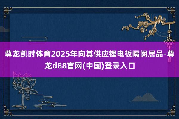 尊龙凯时体育2025年向其供应锂电板隔阂居品-尊龙d88官网(中国)登录入口