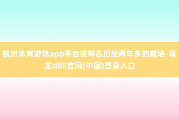凯时体育游戏app平台该神志历经两年多的栽培-尊龙d88官网(中国)登录入口