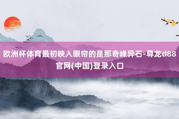 欧洲杯体育最初映入眼帘的是那奇峰异石-尊龙d88官网(中国)登录入口