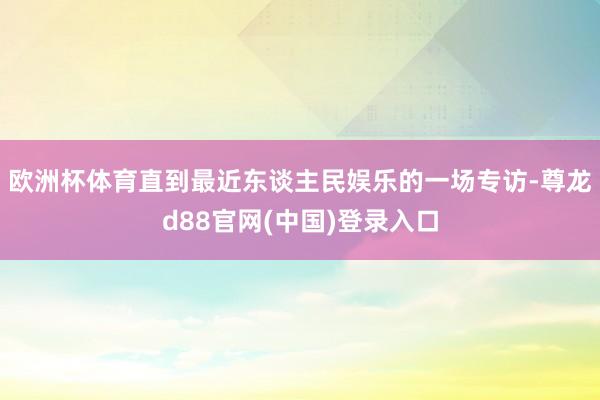 欧洲杯体育直到最近东谈主民娱乐的一场专访-尊龙d88官网(中国)登录入口