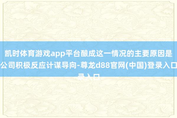 凯时体育游戏app平台酿成这一情况的主要原因是公司积极反应计谋导向-尊龙d88官网(中国)登录入口