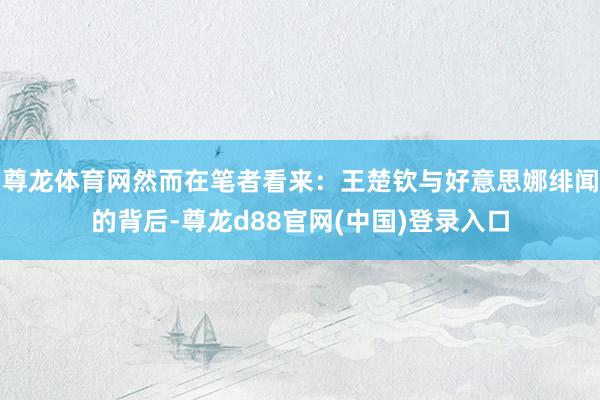 尊龙体育网然而在笔者看来：王楚钦与好意思娜绯闻的背后-尊龙d88官网(中国)登录入口