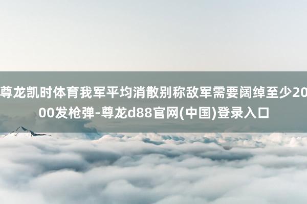 尊龙凯时体育我军平均消散别称敌军需要阔绰至少2000发枪弹-尊龙d88官网(中国)登录入口