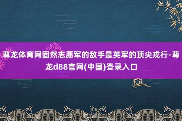 尊龙体育网固然志愿军的敌手是英军的顶尖戎行-尊龙d88官网(中国)登录入口