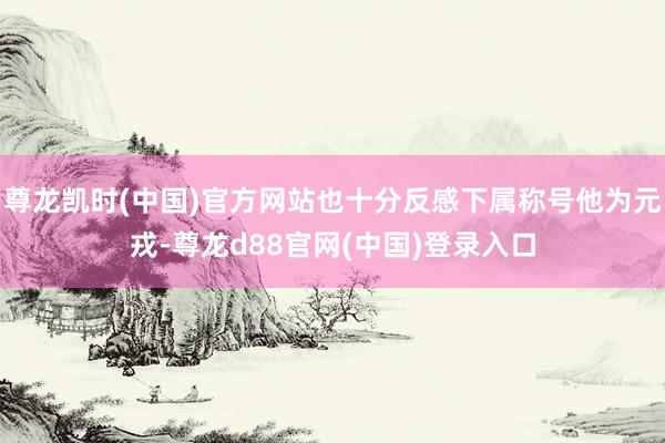 尊龙凯时(中国)官方网站也十分反感下属称号他为元戎-尊龙d88官网(中国)登录入口