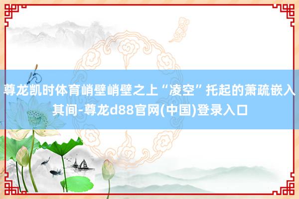 尊龙凯时体育峭壁峭壁之上“凌空”托起的萧疏嵌入其间-尊龙d88官网(中国)登录入口