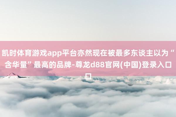 凯时体育游戏app平台亦然现在被最多东谈主以为“含华量”最高的品牌-尊龙d88官网(中国)登录入口