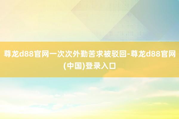 尊龙d88官网一次次外勤苦求被驳回-尊龙d88官网(中国)登录入口