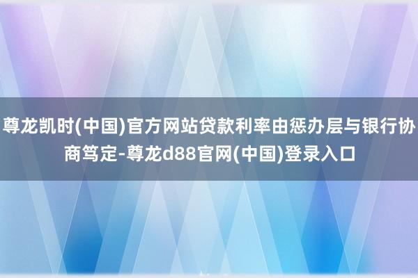 尊龙凯时(中国)官方网站贷款利率由惩办层与银行协商笃定-尊龙d88官网(中国)登录入口