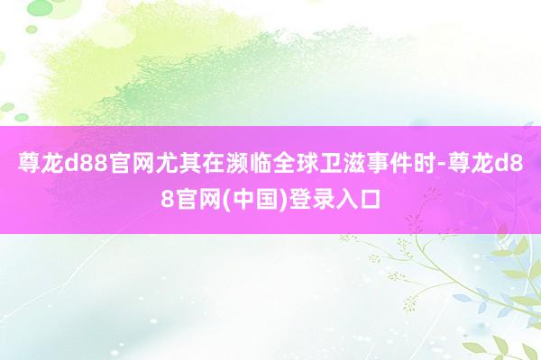 尊龙d88官网尤其在濒临全球卫滋事件时-尊龙d88官网(中国)登录入口