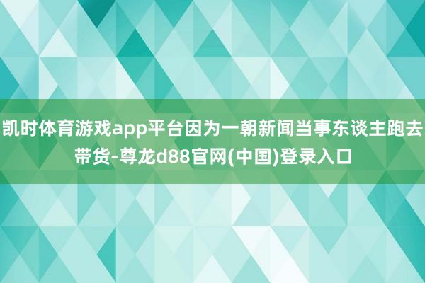 凯时体育游戏app平台因为一朝新闻当事东谈主跑去带货-尊龙d88官网(中国)登录入口