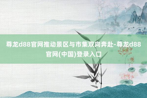 尊龙d88官网推动景区与市集双向奔赴-尊龙d88官网(中国)登录入口