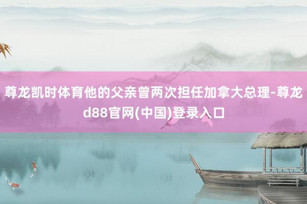 尊龙凯时体育他的父亲曾两次担任加拿大总理-尊龙d88官网(中国)登录入口