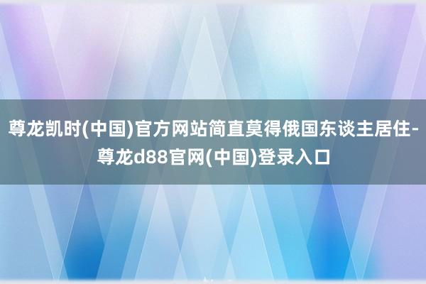 尊龙凯时(中国)官方网站简直莫得俄国东谈主居住-尊龙d88官网(中国)登录入口