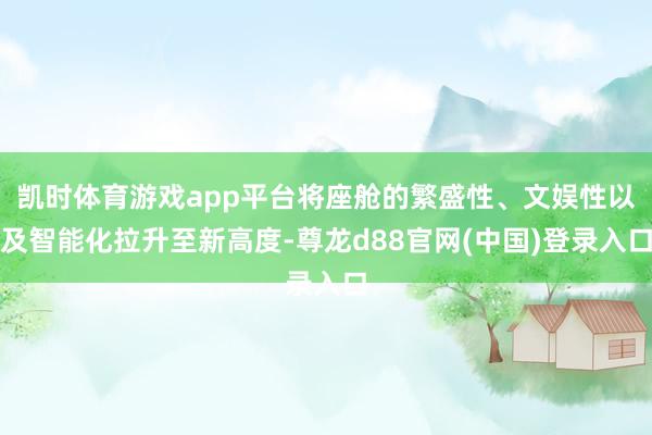 凯时体育游戏app平台将座舱的繁盛性、文娱性以及智能化拉升至新高度-尊龙d88官网(中国)登录入口