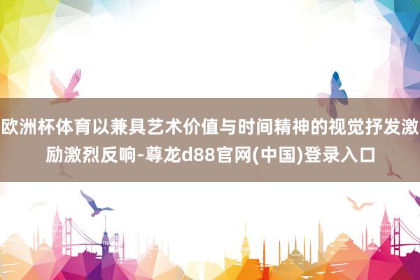 欧洲杯体育以兼具艺术价值与时间精神的视觉抒发激励激烈反响-尊龙d88官网(中国)登录入口