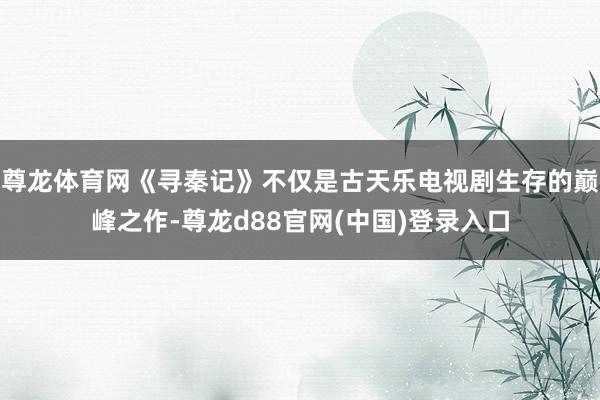 尊龙体育网《寻秦记》不仅是古天乐电视剧生存的巅峰之作-尊龙d88官网(中国)登录入口