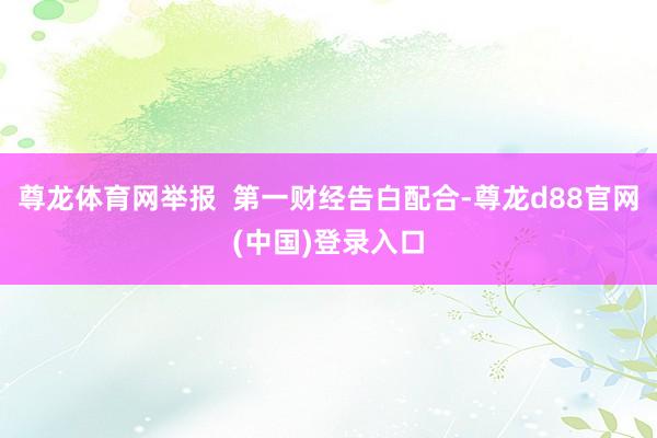 尊龙体育网举报  第一财经告白配合-尊龙d88官网(中国)登录入口