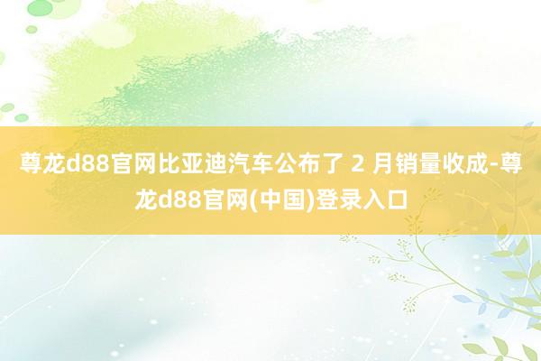 尊龙d88官网比亚迪汽车公布了 2 月销量收成-尊龙d88官网(中国)登录入口