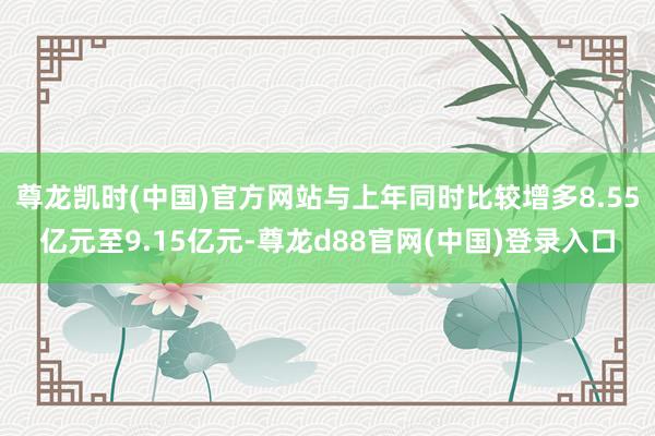 尊龙凯时(中国)官方网站与上年同时比较增多8.55亿元至9.15亿元-尊龙d88官网(中国)登录入口