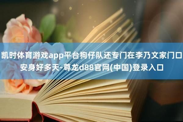 凯时体育游戏app平台狗仔队还专门在李乃文家门口安身好多天-尊龙d88官网(中国)登录入口