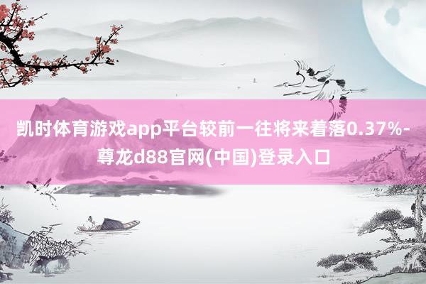 凯时体育游戏app平台较前一往将来着落0.37%-尊龙d88官网(中国)登录入口