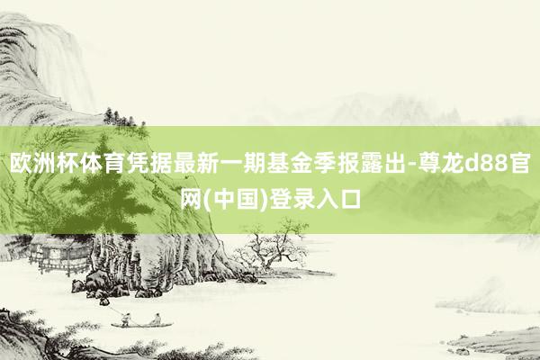 欧洲杯体育凭据最新一期基金季报露出-尊龙d88官网(中国)登录入口
