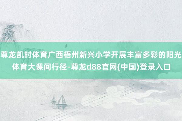 尊龙凯时体育广西梧州新兴小学开展丰富多彩的阳光体育大课间行径-尊龙d88官网(中国)登录入口