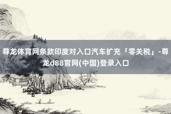 尊龙体育网条款印度对入口汽车扩充「零关税」-尊龙d88官网(中国)登录入口