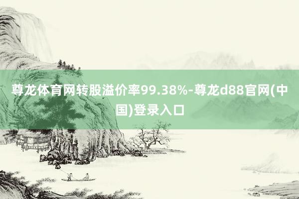 尊龙体育网转股溢价率99.38%-尊龙d88官网(中国)登录入口
