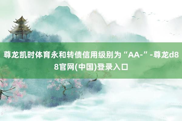 尊龙凯时体育永和转债信用级别为“AA-”-尊龙d88官网(中国)登录入口