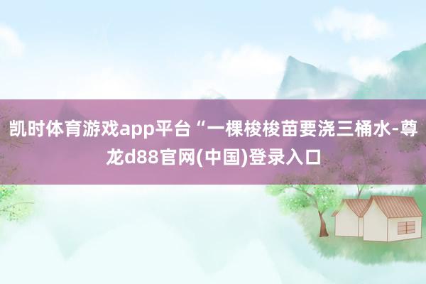 凯时体育游戏app平台“一棵梭梭苗要浇三桶水-尊龙d88官网(中国)登录入口