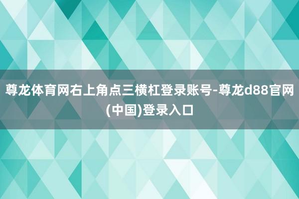 尊龙体育网右上角点三横杠登录账号-尊龙d88官网(中国)登录入口