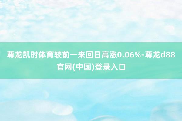 尊龙凯时体育较前一来回日高涨0.06%-尊龙d88官网(中国)登录入口