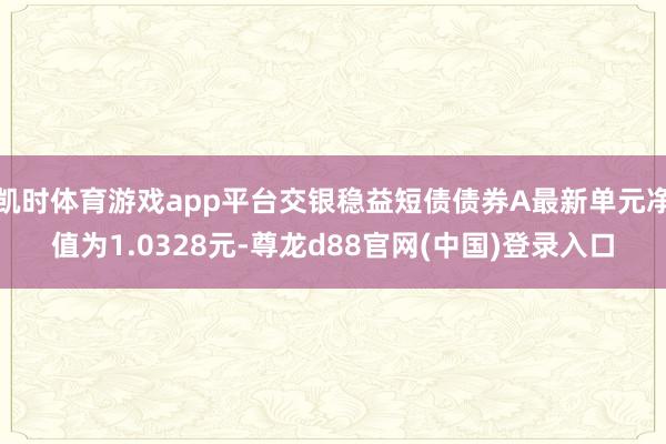 凯时体育游戏app平台交银稳益短债债券A最新单元净值为1.0328元-尊龙d88官网(中国)登录入口
