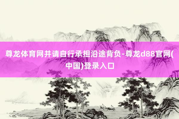 尊龙体育网并请自行承担沿途背负-尊龙d88官网(中国)登录入口