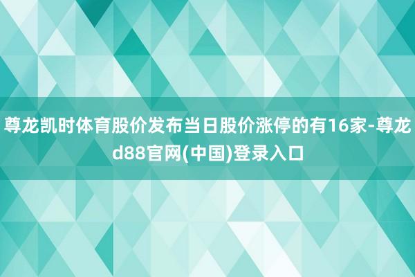 尊龙凯时体育股价发布当日股价涨停的有16家-尊龙d88官网(中国)登录入口