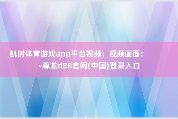 凯时体育游戏app平台视频：视频画面：          -尊龙d88官网(中国)登录入口