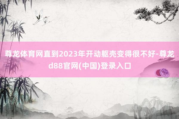尊龙体育网直到2023年开动躯壳变得很不好-尊龙d88官网(中国)登录入口