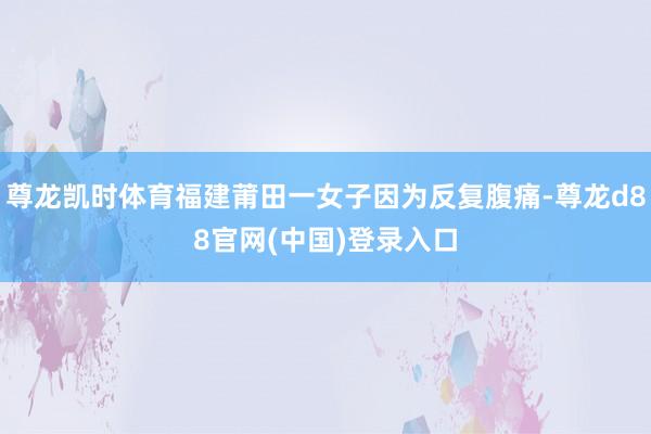 尊龙凯时体育福建莆田一女子因为反复腹痛-尊龙d88官网(中国)登录入口