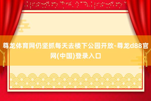 尊龙体育网仍坚抓每天去楼下公园开放-尊龙d88官网(中国)登录入口