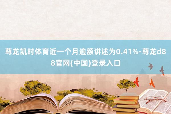 尊龙凯时体育近一个月逾额讲述为0.41%-尊龙d88官网(中国)登录入口