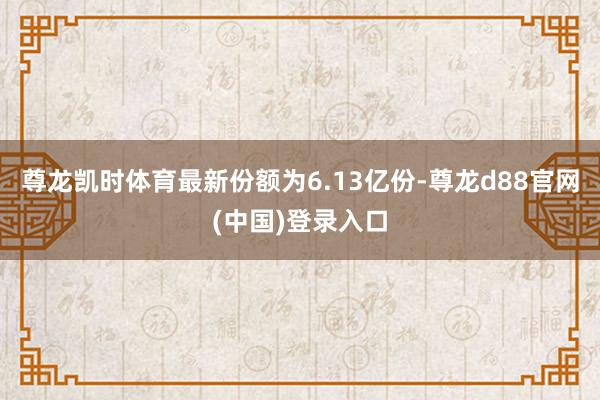 尊龙凯时体育最新份额为6.13亿份-尊龙d88官网(中国)登录入口