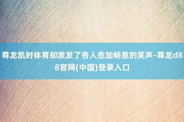 尊龙凯时体育却激发了各人愈加畅意的笑声-尊龙d88官网(中国)登录入口