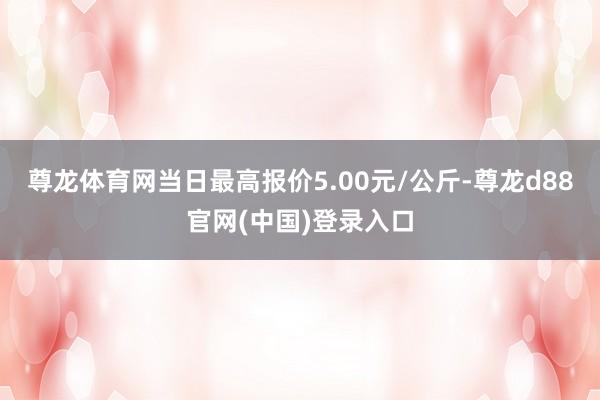尊龙体育网当日最高报价5.00元/公斤-尊龙d88官网(中国)登录入口