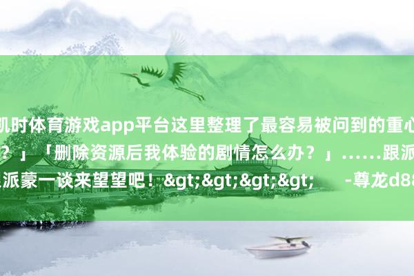 凯时体育游戏app平台这里整理了最容易被问到的重心问题！比如「资源怎么遴荐？」「删除资源后我体验的剧情怎么办？」……跟派蒙一谈来望望吧！>>>>      -尊龙d88官网(中国)登录入口