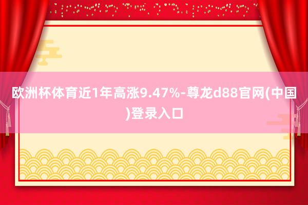 欧洲杯体育近1年高涨9.47%-尊龙d88官网(中国)登录入口