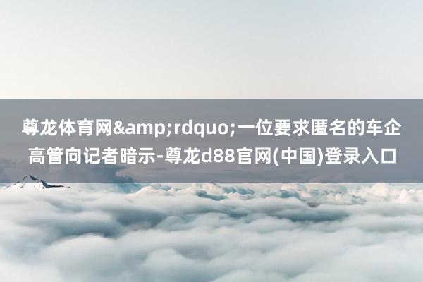 尊龙体育网&rdquo;一位要求匿名的车企高管向记者暗示-尊龙d88官网(中国)登录入口